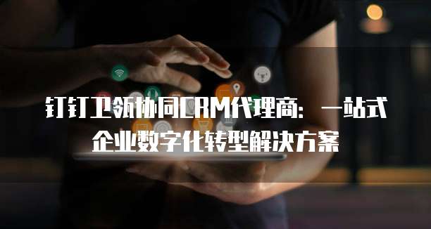 钉钉卫瓴协同CRM代理商:一站式企业数字化转型解决方案