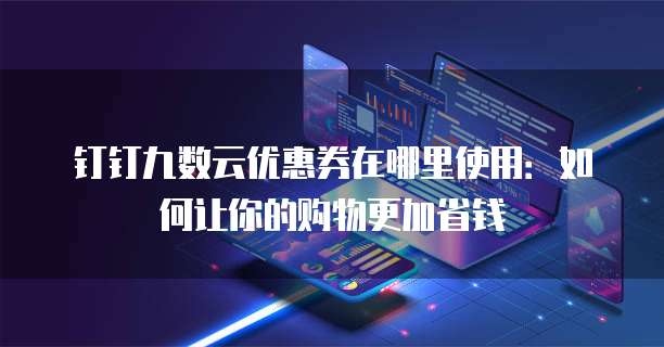 钉钉九数云优惠券在哪里使用:如何让你的购物更加省钱