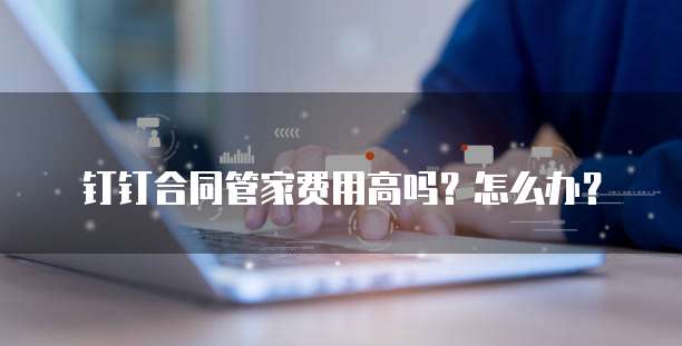 钉钉合同管家费用高吗？怎么办？