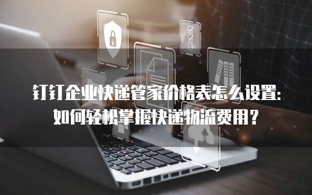 钉钉企业快递管家价格表怎么设置:如何轻松掌握快递物流费用?