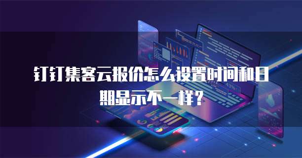 钉钉集客云报价怎么设置时间和日期显示不一样？