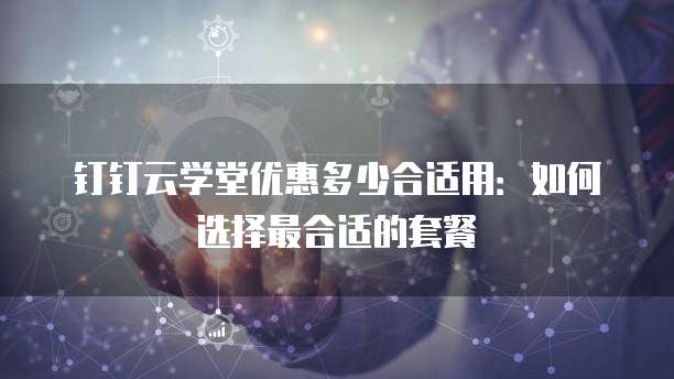 钉钉云学堂优惠多少合适用：如何选择最合适的套餐