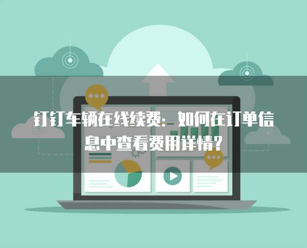钉钉车辆在线续费：如何在订单信息中查看费用详情？