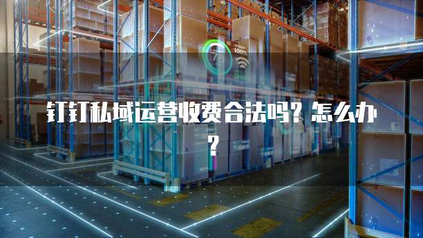 钉钉私域运营收费合法吗？怎么办？