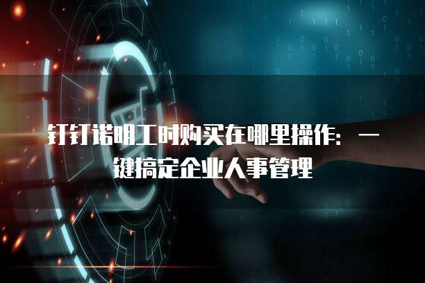 钉钉诺明工时购买在哪里操作：一键搞定企业人事管理
