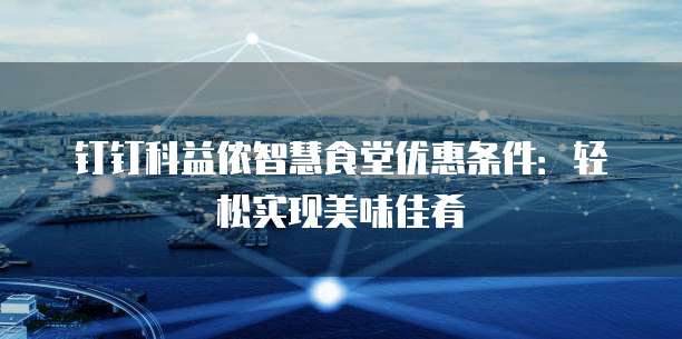 钉钉科益侬智慧食堂优惠条件:轻松实现美味佳肴