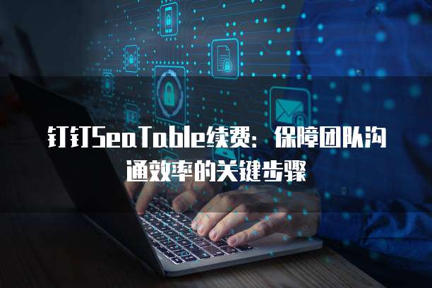 钉钉SeaTable续费:保障团队沟通效率的关键步骤
