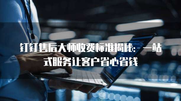 钉钉售后大师收费标准揭秘：一站式服务让客户省心省钱