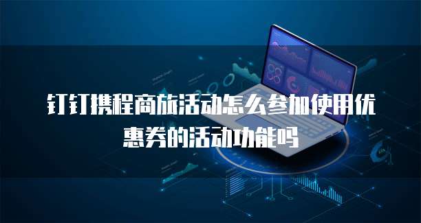 钉钉携程商旅活动怎么参加使用优惠券的活动功能吗