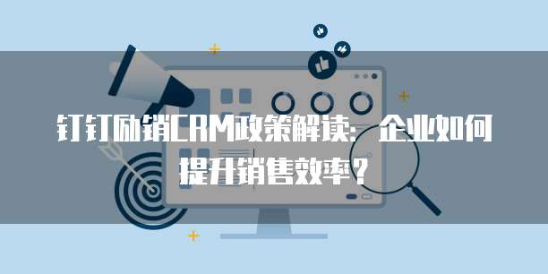 钉钉励销CRM政策解读:企业如何提升销售效率?
