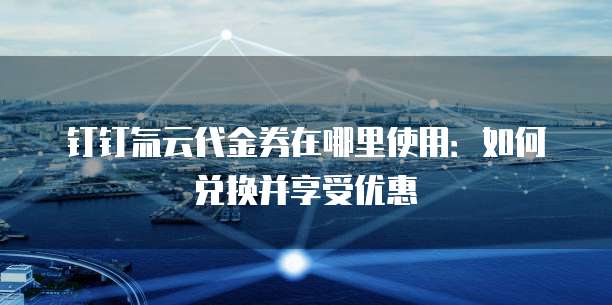 钉钉氚云代金券在哪里使用:如何兑换并享受优惠