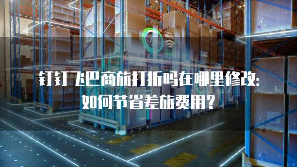 钉钉飞巴商旅打折吗在哪里修改:如何节省差旅费用?