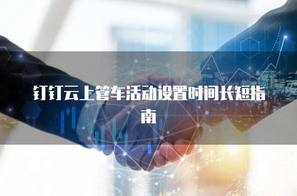 钉钉云上管车活动设置时间长短指南