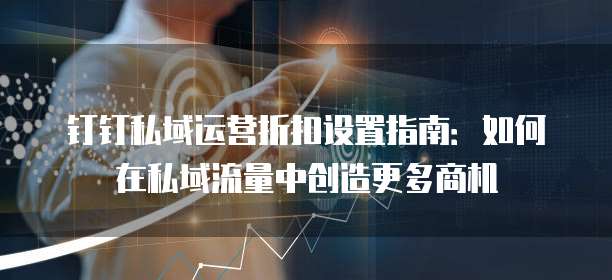 钉钉私域运营折扣设置指南：如何在私域流量中创造更多商机