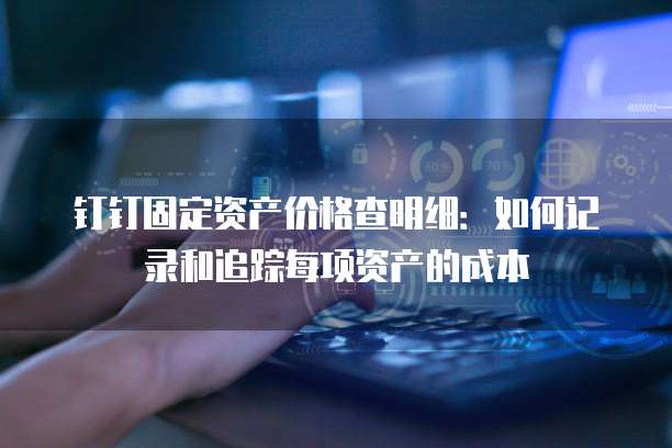 钉钉固定资产价格查明细:如何记录和追踪每项资产的成本