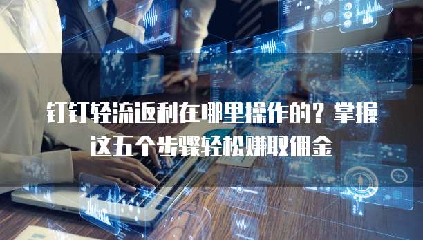 钉钉轻流返利在哪里操作的?掌握这五个步骤轻松赚取佣金