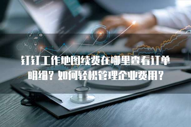 钉钉工作地图续费在哪里查看订单明细?如何轻松管理企业费用?