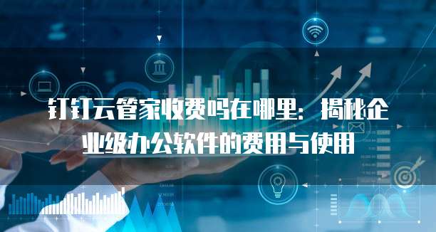 钉钉云管家收费吗在哪里:揭秘企业级办公软件的费用与使用