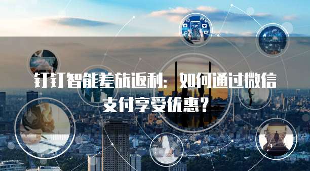 钉钉智能差旅返利:如何通过微信支付享受优惠?