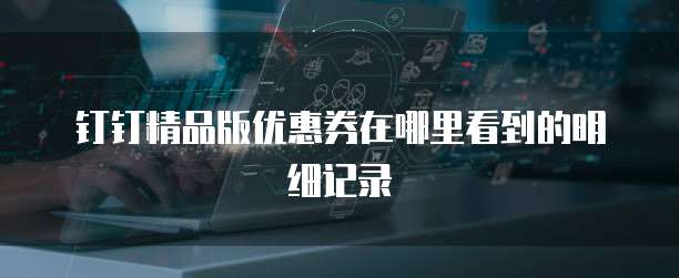 钉钉精品版优惠券在哪里看到的明细记录