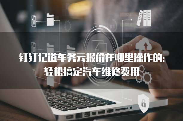 钉钉记道车务云报价在哪里操作的:轻松搞定汽车维修费用