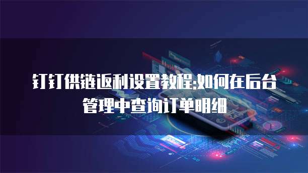 钉钉供链返利设置教程:如何在后台管理中查询订单明细