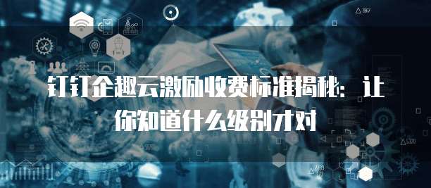 钉钉企趣云激励收费标准揭秘:让你知道什么级别才对