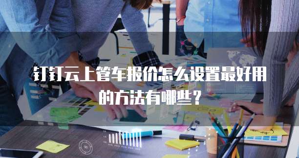 钉钉云上管车报价怎么设置最好用的方法有哪些？