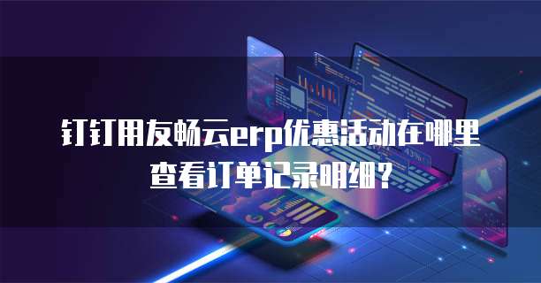 钉钉用友畅云erp优惠活动在哪里查看订单记录明细？