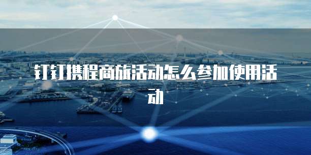 钉钉携程商旅活动怎么参加使用活动