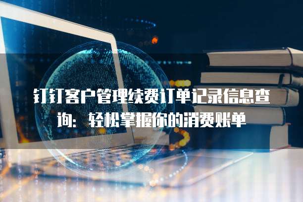 钉钉客户管理续费订单记录信息查询：轻松掌握你的消费账单