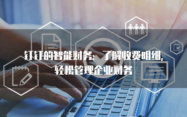 钉钉的智能财务:了解收费明细,轻松管理企业财务