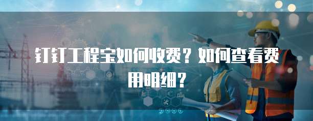 钉钉工程宝如何收费?如何查看费用明细?