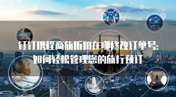 钉钉携程商旅折扣在哪修改订单号:如何轻松管理您的旅行预订