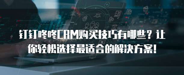 钉钉咚咚CRM购买技巧有哪些?让你轻松选择最适合的解决方案!