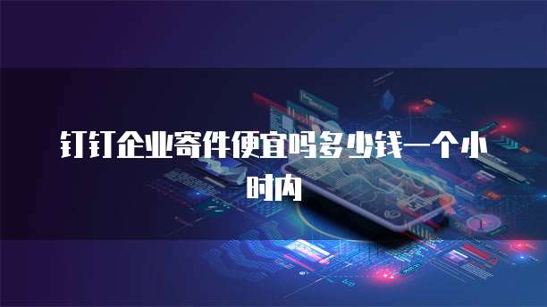 钉钉企业寄件便宜吗多少钱一个小时内