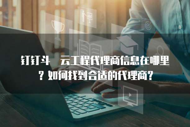 钉钉斗栱云工程代理商信息在哪里？如何找到合适的代理商？