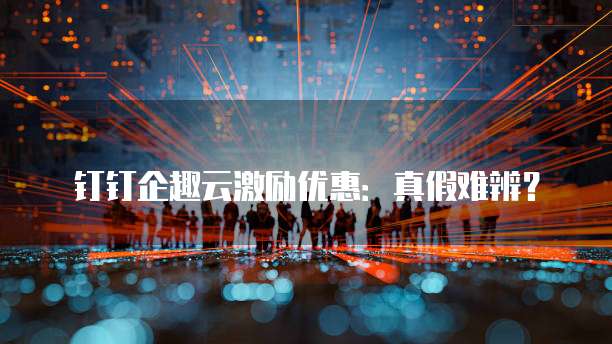 钉钉企趣云激励优惠：真假难辨？