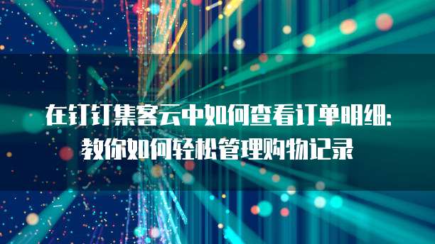 在钉钉集客云中如何查看订单明细：教你如何轻松管理购物记录