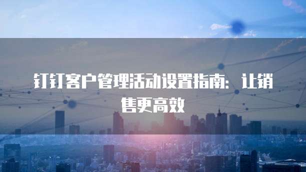 钉钉客户管理活动设置指南：让销售更高效