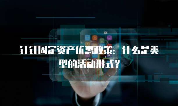 钉钉固定资产优惠政策:什么是类型的活动形式?