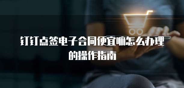 钉钉点签电子合同便宜嘛怎么办理的操作指南