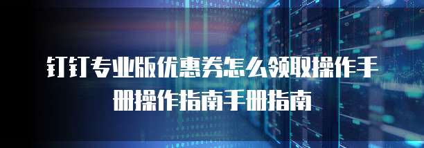 钉钉专业版优惠券怎么领取操作手册操作指南手册指南