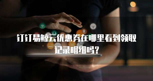 钉钉易鲸云优惠券在哪里看到领取记录明细吗？
