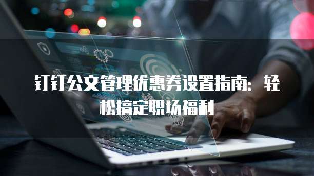 钉钉公文管理优惠券设置指南：轻松搞定职场福利