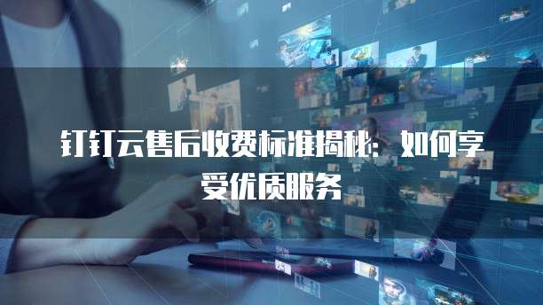 钉钉云售后收费标准揭秘：如何享受优质服务