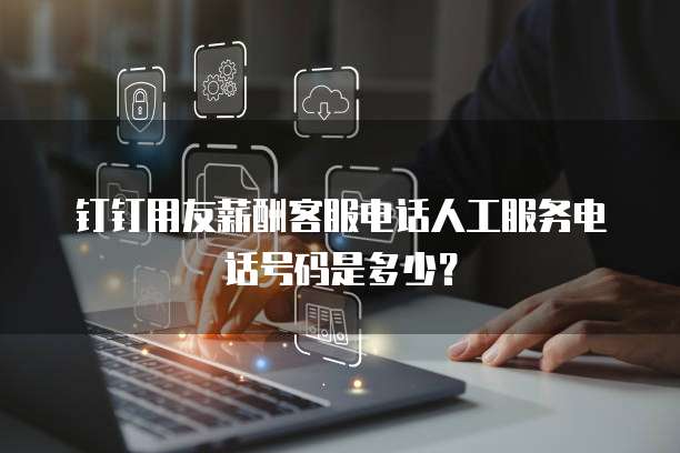 钉钉用友薪酬客服电话人工服务电话号码是多少?