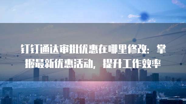 钉钉通达审批优惠在哪里修改：掌握最新优惠活动，提升工作效率
