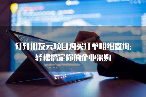 钉钉用友云项目购买订单明细查询：轻松搞定你的企业采购