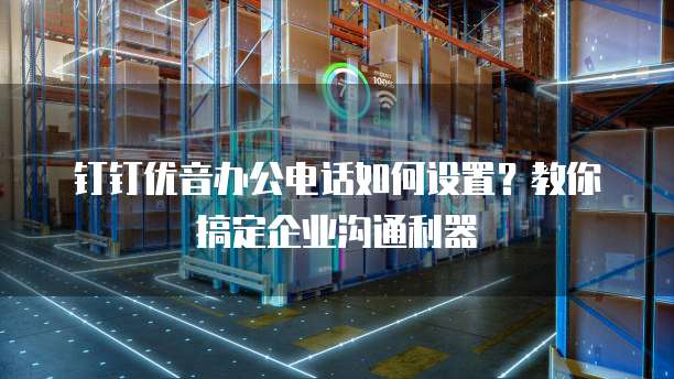 钉钉优音办公电话如何设置?教你搞定企业沟通利器